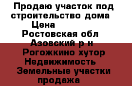 Продаю участок под строительство дома › Цена ­ 700 000 - Ростовская обл., Азовский р-н, Рогожкино хутор Недвижимость » Земельные участки продажа   